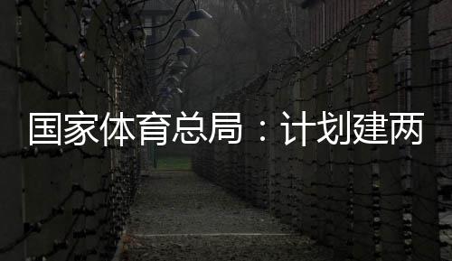 划建开放体育体育学校两千国家个体馆向公众育公园，计总局