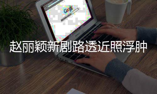 透近她悴 吓坏脸憔颖新剧路赵丽照浮肿满追星粉丝疯狂